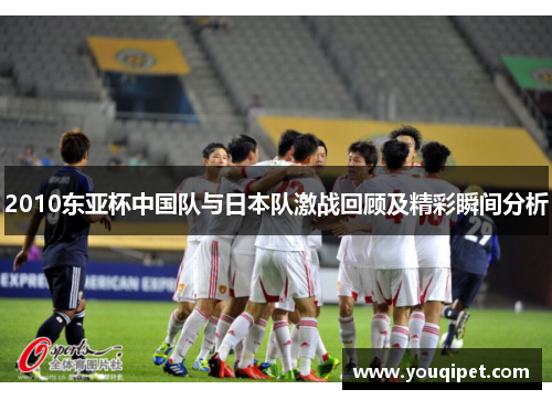 2010东亚杯中国队与日本队激战回顾及精彩瞬间分析