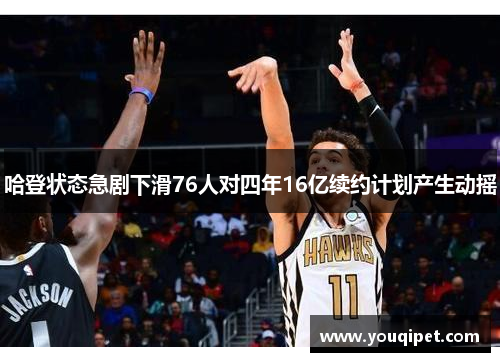 哈登状态急剧下滑76人对四年16亿续约计划产生动摇