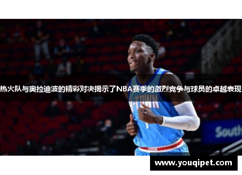热火队与奥拉迪波的精彩对决揭示了NBA赛季的激烈竞争与球员的卓越表现