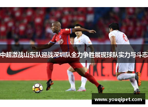 中超激战山东队迎战深圳队全力争胜展现球队实力与斗志
