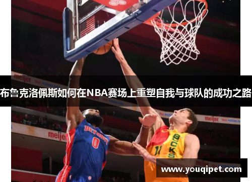 布鲁克洛佩斯如何在NBA赛场上重塑自我与球队的成功之路